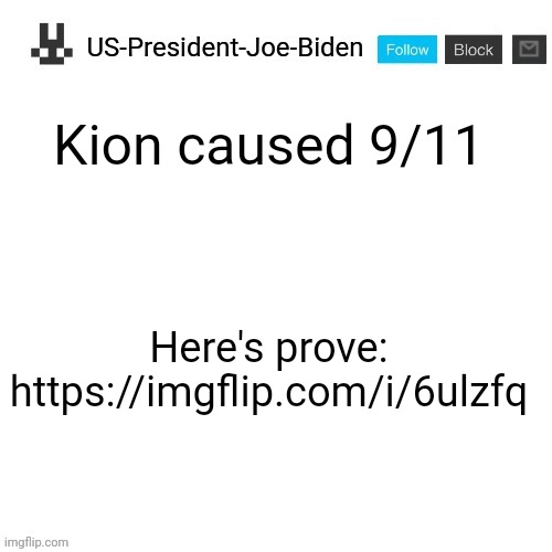 US-President-Joe-Biden announcement template | Kion caused 9/11; Here's prove: https://imgflip.com/i/6ulzfq | image tagged in us-president-joe-biden announcement template | made w/ Imgflip meme maker