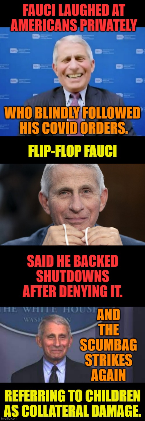 What A Scumbag! | FAUCI LAUGHED AT AMERICANS PRIVATELY; WHO BLINDLY FOLLOWED  HIS COVID ORDERS. FLIP-FLOP FAUCI; SAID HE BACKED SHUTDOWNS AFTER DENYING IT. AND THE SCUMBAG STRIKES AGAIN; REFERRING TO CHILDREN AS COLLATERAL DAMAGE. | image tagged in memes,politics,fauci,scumbag,covid,order | made w/ Imgflip meme maker