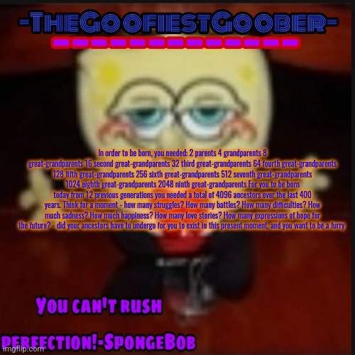-TheGoofiestGoober Idk.jpg Announcement Template | In order to be born, you needed: 2 parents 4 grandparents 8 great-grandparents 16 second great-grandparents 32 third great-grandparents 64 fourth great-grandparents 128 fifth great-grandparents 256 sixth great-grandparents 512 seventh great-grandparents 1024 eighth great-grandparents 2048 ninth great-grandparents For you to be born today from 12 previous generations you needed a total of 4096 ancestors over the last 400 years. Think for a moment - how many struggles? How many battles? How many difficulties? How much sadness? How much happiness? How many love stories? How many expressions of hope for the future? - did your ancestors have to undergo for you to exist in this present moment, and you want to be a furry | image tagged in -thegoofiestgoober idk jpg announcement template | made w/ Imgflip meme maker