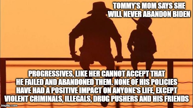 Cowboy wisdom, progressives cannot handle the truth | TOMMY'S MOM SAYS SHE WILL NEVER ABANDON BIDEN; PROGRESSIVES, LIKE HER CANNOT ACCEPT THAT HE FAILED AND ABANDONED THEM. NONE OF HIS POLICIES HAVE HAD A POSITIVE IMPACT ON ANYONE'S LIFE, EXCEPT VIOLENT CRIMINALS, ILLEGALS, DRUG PUSHERS AND HIS FRIENDS | image tagged in cowboy father and son,cowboy wisdom,biden failed,china joe biden,fentanyl joe biden,democrat war on america | made w/ Imgflip meme maker