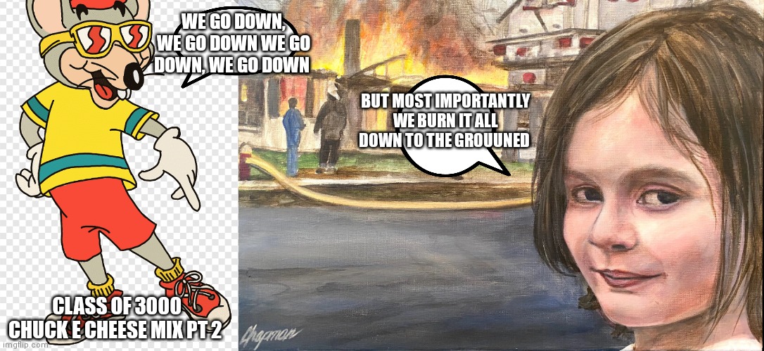 We go down but we also burn it down | WE GO DOWN, WE GO DOWN WE GO DOWN, WE GO DOWN; BUT MOST IMPORTANTLY WE BURN IT ALL DOWN TO THE GROUUNED; CLASS OF 3000 CHUCK E CHEESE MIX PT 2 | image tagged in funny memes | made w/ Imgflip meme maker