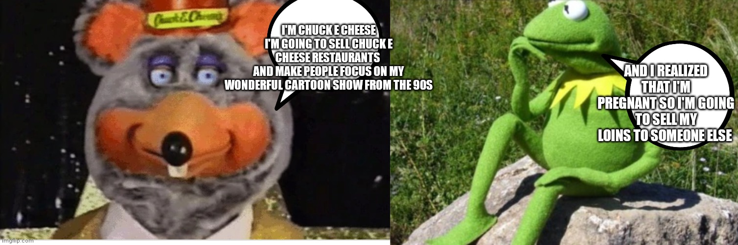 There both selling something | I'M CHUCK E CHEESE I'M GOING TO SELL CHUCK E CHEESE RESTAURANTS 
AND MAKE PEOPLE FOCUS ON MY WONDERFUL CARTOON SHOW FROM THE 90S; AND I REALIZED THAT I'M PREGNANT SO I'M GOING TO SELL MY LOINS TO SOMEONE ELSE | image tagged in tux chuck robot,funny memes | made w/ Imgflip meme maker