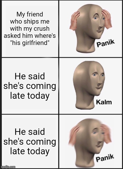 *moment of realization* P A N I K |  My friend who ships me with my crush asked him where's "his girlfriend"; He said she's coming late today; He said she's coming late today | image tagged in memes,panik kalm panik,crush,ship,a random meme,love | made w/ Imgflip meme maker