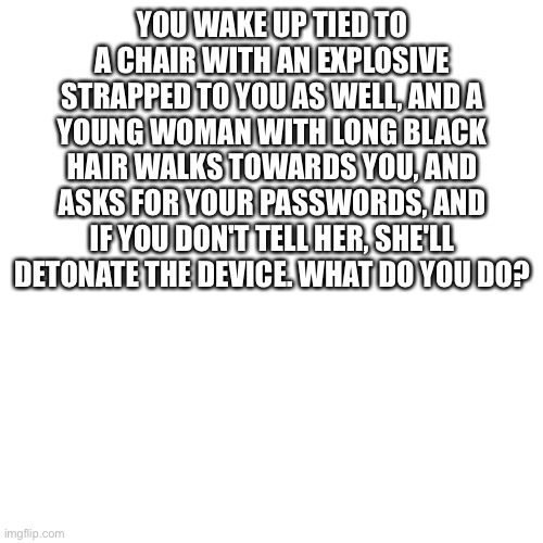 Blank Transparent Square | YOU WAKE UP TIED TO A CHAIR WITH AN EXPLOSIVE STRAPPED TO YOU AS WELL, AND A YOUNG WOMAN WITH LONG BLACK HAIR WALKS TOWARDS YOU, AND ASKS FOR YOUR PASSWORDS, AND IF YOU DON'T TELL HER, SHE'LL DETONATE THE DEVICE. WHAT DO YOU DO? | image tagged in memes,blank transparent square | made w/ Imgflip meme maker