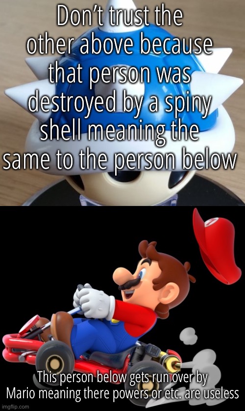 Don’t trust the other above because that person was destroyed by a spiny shell meaning the same to the person below; This person below gets run over by Mario meaning there powers or etc. are useless | made w/ Imgflip meme maker