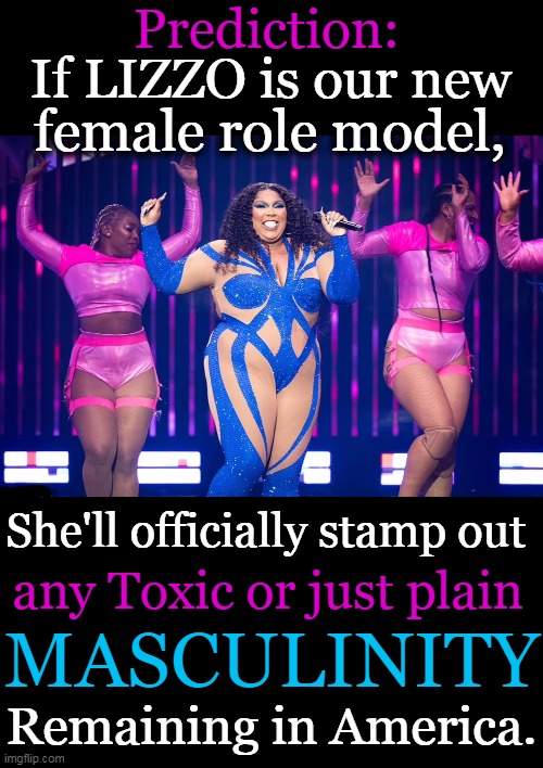 True or False? |  Prediction:; If LIZZO is our new; female role model, She'll officially stamp out; any Toxic or just plain; MASCULINITY; Remaining in America. | image tagged in politics,imgflip humor,lizzo,female role model,toxic masculinity,new world order | made w/ Imgflip meme maker