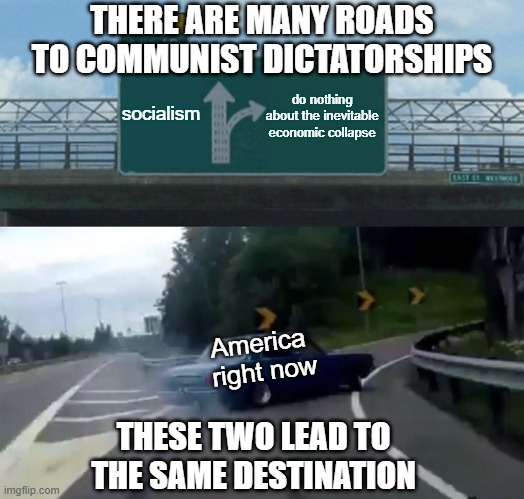 Neither is the correct path. | THERE ARE MANY ROADS TO COMMUNIST DICTATORSHIPS; socialism; do nothing about the inevitable economic collapse; America 
right now; THESE TWO LEAD TO THE SAME DESTINATION | image tagged in left exit 12 off ramp,take a left toward socialsm,take a right directly toward communism,we need to pick another path | made w/ Imgflip meme maker