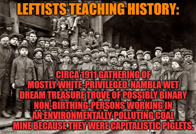 That's the direction that leftists are trying to take the educational system. | LEFTISTS TEACHING HISTORY:; CIRCA 1911 GATHERING OF MOSTLY WHITE-PRIVILEGED, NAMBLA WET DREAM TREASURE TROVE OF POSSIBLY BINARY NON-BIRTHING-PERSONS WORKING IN AN ENVIRONMENTALLY POLLUTING COAL MINE BECAUSE THEY WERE CAPITALISTIC PIGLETS. | image tagged in cultural marxism,historical revisionism | made w/ Imgflip meme maker