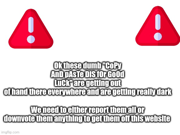 Please just get rid of them | Ok these dumb "CoPy AnD pAsTe DiS fOr GoOd LuCk" are getting out of hand there everywhere and are getting really dark; We need to either report them all or downvote them anything to get them off this website | image tagged in please help me | made w/ Imgflip meme maker