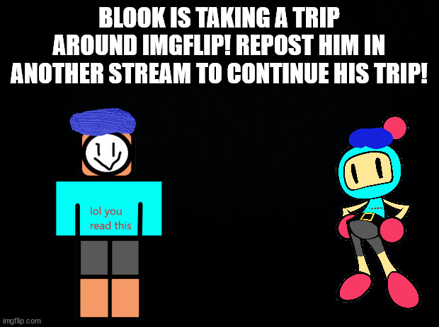 Black background | BLOOK IS TAKING A TRIP AROUND IMGFLIP! REPOST HIM IN ANOTHER STREAM TO CONTINUE HIS TRIP! | image tagged in black background | made w/ Imgflip meme maker