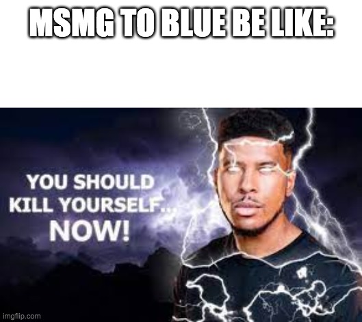You Should Kill Yourself NOW! | MSMG TO BLUE BE LIKE: | image tagged in you should kill yourself now | made w/ Imgflip meme maker