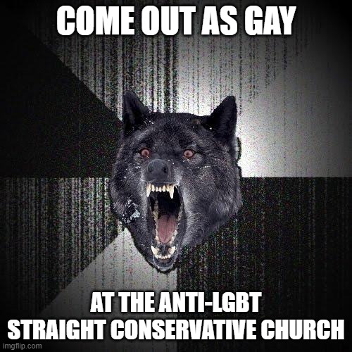 Insanity Wolf |  COME OUT AS GAY; AT THE ANTI-LGBT STRAIGHT CONSERVATIVE CHURCH | image tagged in memes,insanity wolf | made w/ Imgflip meme maker