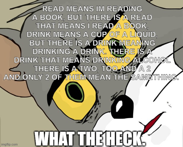 what. | READ MEANS IM READING A BOOK, BUT THERE IS A READ THAT MEANS I READ A BOOK, DRINK MEANS A CUP OF A LIQUID, BUT THERE IS A DRINK MEANING DRINKING A DRINK. THERE IS A DRINK THAT MEANS DRINKING ALCOHOL THERE IS A TWO, TOO AND A 2 AND ONLY 2 OF THEM MEAN THE SAMETHING. WHAT THE HECK. | image tagged in memes,unsettled tom | made w/ Imgflip meme maker