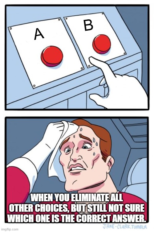 Two Buttons | B; A; WHEN YOU ELIMINATE ALL OTHER CHOICES, BUT STILL NOT SURE WHICH ONE IS THE CORRECT ANSWER. | image tagged in memes,two buttons | made w/ Imgflip meme maker
