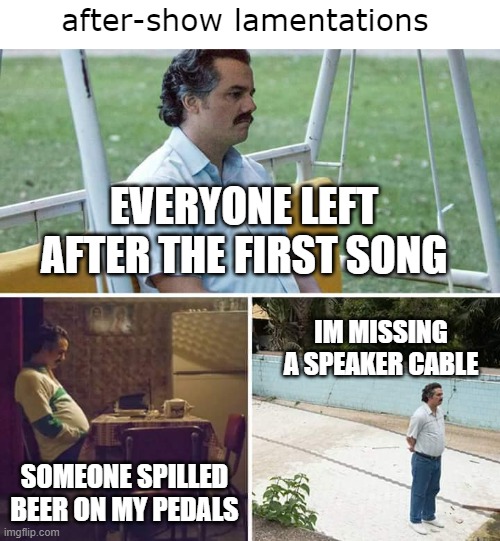 Sad Pablo Escobar |  after-show lamentations; EVERYONE LEFT AFTER THE FIRST SONG; IM MISSING A SPEAKER CABLE; SOMEONE SPILLED BEER ON MY PEDALS | image tagged in memes,sad pablo escobar,heavy metal,rock concert,beer,music | made w/ Imgflip meme maker