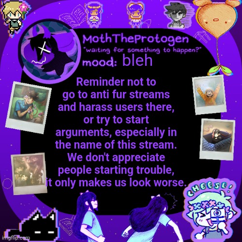 Important reminder. We don't want to start trouble. | bleh; Reminder not to go to anti fur streams and harass users there, or try to start arguments, especially in the name of this stream. We don't appreciate people starting trouble, it only makes us look worse. | image tagged in moths omori temp | made w/ Imgflip meme maker