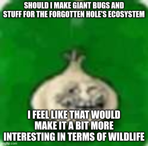 troll garlic | SHOULD I MAKE GIANT BUGS AND STUFF FOR THE FORGOTTEN HOLE'S ECOSYSTEM; I FEEL LIKE THAT WOULD MAKE IT A BIT MORE INTERESTING IN TERMS OF WILDLIFE | image tagged in troll garlic | made w/ Imgflip meme maker