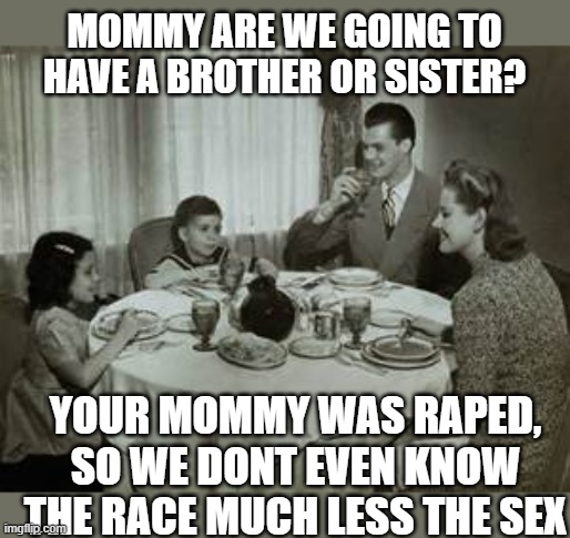 1950 Family Meal | MOMMY ARE WE GOING TO HAVE A BROTHER OR SISTER? YOUR MOMMY WAS RAPED, SO WE DONT EVEN KNOW THE RACE MUCH LESS THE SEX | image tagged in 1950 family meal | made w/ Imgflip meme maker