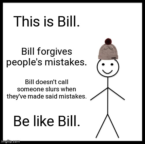 Just something to keep in mind... | This is Bill. Bill forgives people's mistakes. Bill doesn't call someone slurs when they've made said mistakes. Be like Bill. | image tagged in memes,be like bill | made w/ Imgflip meme maker