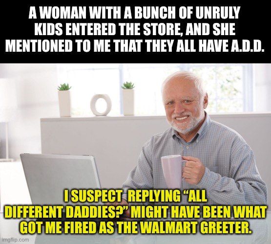 Walmart | A WOMAN WITH A BUNCH OF UNRULY KIDS ENTERED THE STORE, AND SHE MENTIONED TO ME THAT THEY ALL HAVE A.D.D. I SUSPECT  REPLYING “ALL DIFFERENT DADDIES?” MIGHT HAVE BEEN WHAT GOT ME FIRED AS THE WALMART GREETER. | image tagged in hide the pain harold large | made w/ Imgflip meme maker
