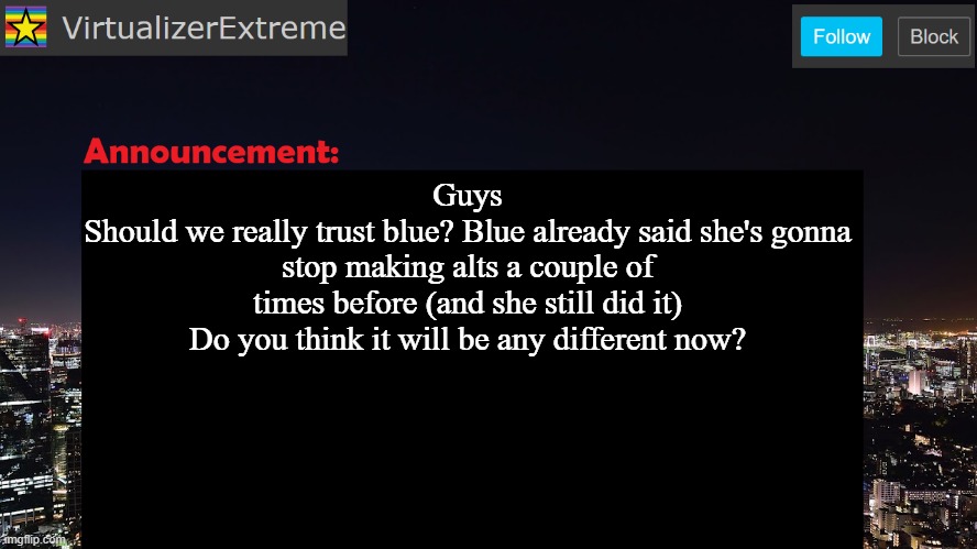 VirtualizerExtreme announcement template | Guys
Should we really trust blue? Blue already said she's gonna stop making alts a couple of times before (and she still did it)
Do you think it will be any different now? | image tagged in virtualizerextreme announcement template | made w/ Imgflip meme maker