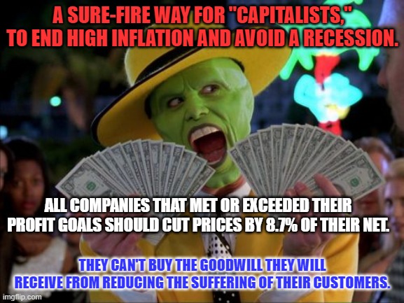 It's time for Capitalism's leaders to really lead. They will keep over 90% of their net! | A SURE-FIRE WAY FOR "CAPITALISTS," TO END HIGH INFLATION AND AVOID A RECESSION. ALL COMPANIES THAT MET OR EXCEEDED THEIR PROFIT GOALS SHOULD CUT PRICES BY 8.7% OF THEIR NET. THEY CAN'T BUY THE GOODWILL THEY WILL RECEIVE FROM REDUCING THE SUFFERING OF THEIR CUSTOMERS. | image tagged in memes,money money | made w/ Imgflip meme maker