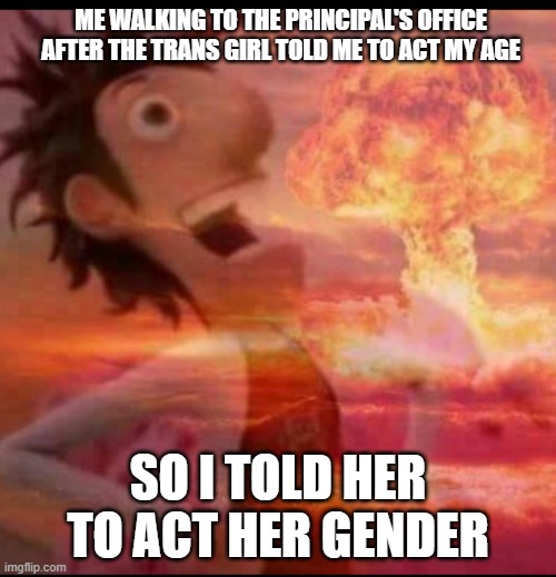 oof | ME WALKING TO THE PRINCIPAL'S OFFICE AFTER THE TRANS GIRL TOLD ME TO ACT MY AGE; SO I TOLD HER TO ACT HER GENDER | image tagged in mushroomcloudy,dark humor,memes,funny,school,cloudy with a chance of meatballs | made w/ Imgflip meme maker