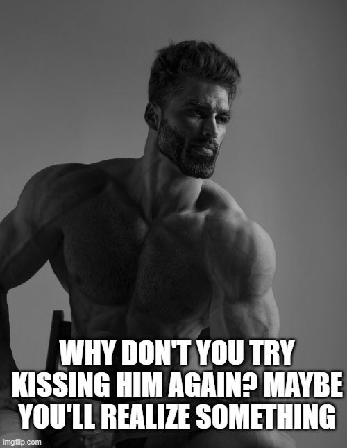 Giga Chad | WHY DON'T YOU TRY KISSING HIM AGAIN? MAYBE YOU'LL REALIZE SOMETHING | image tagged in giga chad | made w/ Imgflip meme maker