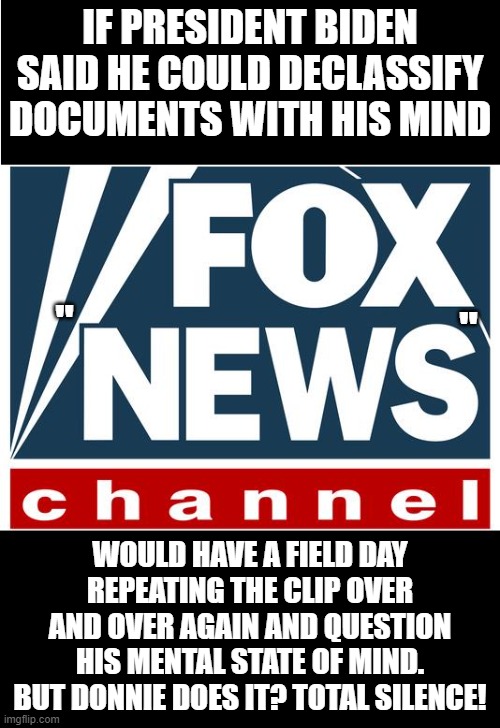 fox news | IF PRESIDENT BIDEN SAID HE COULD DECLASSIFY DOCUMENTS WITH HIS MIND; "; "; WOULD HAVE A FIELD DAY REPEATING THE CLIP OVER AND OVER AGAIN AND QUESTION HIS MENTAL STATE OF MIND. BUT DONNIE DOES IT? TOTAL SILENCE! | image tagged in fox news | made w/ Imgflip meme maker