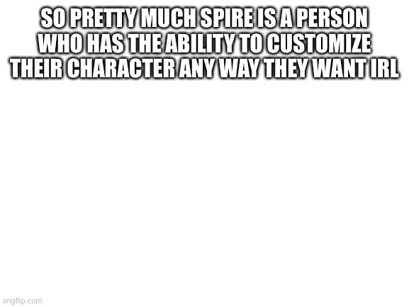 Blank White Template | SO PRETTY MUCH SPIRE IS A PERSON WHO HAS THE ABILITY TO CUSTOMIZE THEIR CHARACTER ANY WAY THEY WANT IRL | image tagged in blank white template | made w/ Imgflip meme maker