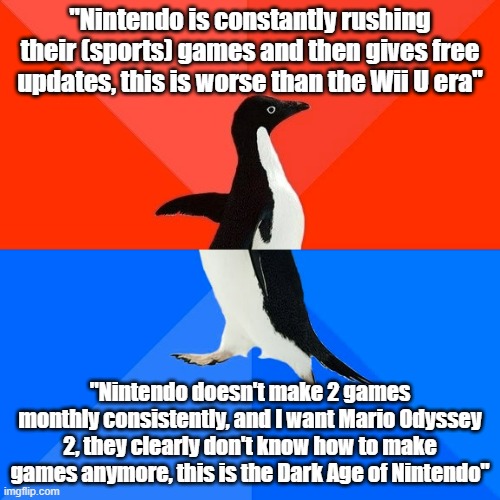 I'm tired of these people who complain about their sports games being rushed but then complain when there aren't new first-party | "Nintendo is constantly rushing their (sports) games and then gives free updates, this is worse than the Wii U era"; "Nintendo doesn't make 2 games monthly consistently, and I want Mario Odyssey 2, they clearly don't know how to make games anymore, this is the Dark Age of Nintendo" | image tagged in memes,socially awesome awkward penguin,nintendo | made w/ Imgflip meme maker