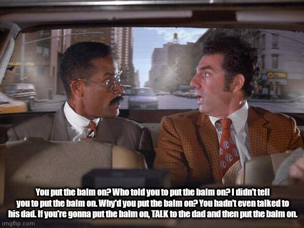 Balm | You put the balm on? Who told you to put the balm on? I didn't tell you to put the balm on. Why'd you put the balm on? You hadn't even talked to his dad. If you're gonna put the balm on, TALK to the dad and then put the balm on. | image tagged in balm | made w/ Imgflip meme maker