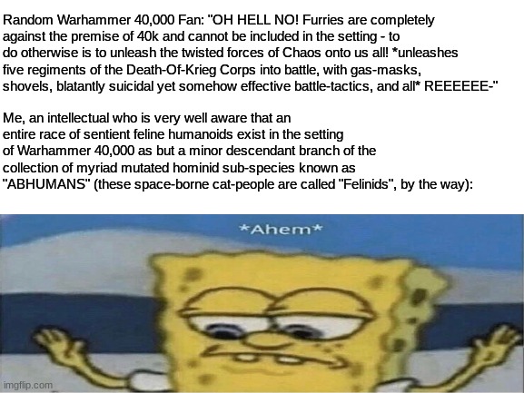 FUN FACT: Furries do in fact exist in Warhammer 40K as a mutant branch of Humanity (they're called Felinids, BTW) - | Random Warhammer 40,000 Fan: "OH HELL NO! Furries are completely against the premise of 40k and cannot be included in the setting - to do otherwise is to unleash the twisted forces of Chaos onto us all! *unleashes five regiments of the Death-Of-Krieg Corps into battle, with gas-masks, shovels, blatantly suicidal yet somehow effective battle-tactics, and all* REEEEEE-"; Me, an intellectual who is very well aware that an entire race of sentient feline humanoids exist in the setting of Warhammer 40,000 as but a minor descendant branch of the collection of myriad mutated hominid sub-species known as "ABHUMANS" (these space-borne cat-people are called "Felinids", by the way): | image tagged in simothefinlandized,warhammer 40k,furries,science fiction,fantasy,spongebob ahem | made w/ Imgflip meme maker