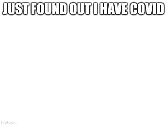 :( | JUST FOUND OUT I HAVE COVID | image tagged in blank white template | made w/ Imgflip meme maker