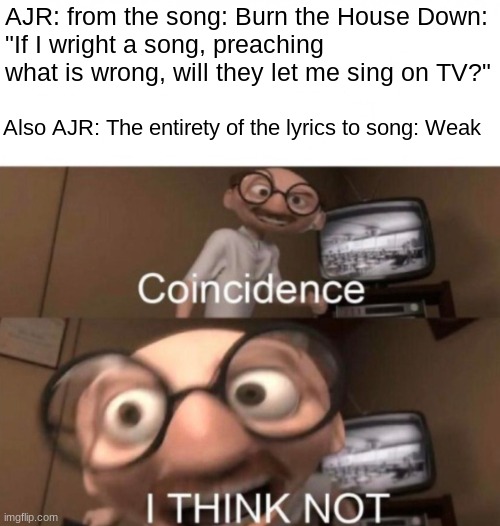 the answer is yes |  AJR: from the song: Burn the House Down:
"If I wright a song, preaching what is wrong, will they let me sing on TV?"; Also AJR: The entirety of the lyrics to song: Weak | image tagged in coincidence i think not,music,ajr,yes,weak,lies | made w/ Imgflip meme maker