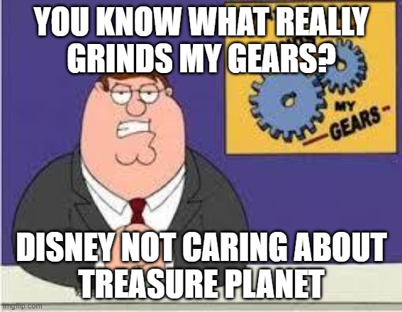 You know what really grinds my gears |  YOU KNOW WHAT REALLY
GRINDS MY GEARS? DISNEY NOT CARING ABOUT
TREASURE PLANET | image tagged in you know what really grinds my gears,treasure planet,disney,fire bob chapek,save treasure planet | made w/ Imgflip meme maker