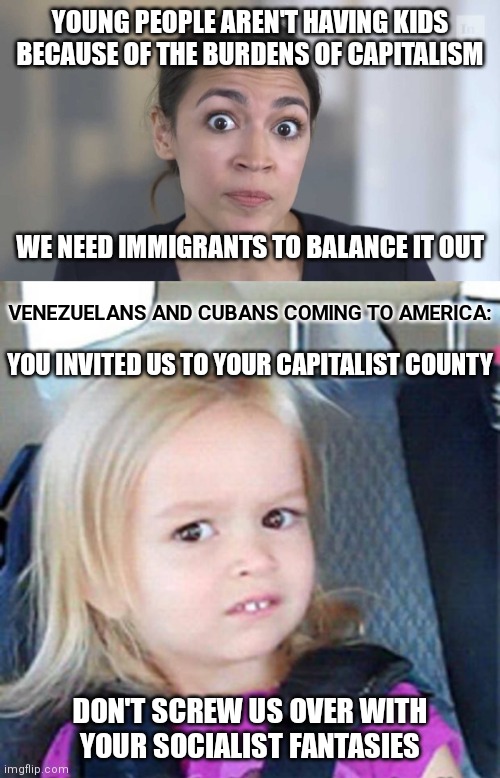 Aoc and her socialist fantasies |  YOUNG PEOPLE AREN'T HAVING KIDS BECAUSE OF THE BURDENS OF CAPITALISM; WE NEED IMMIGRANTS TO BALANCE IT OUT; VENEZUELANS AND CUBANS COMING TO AMERICA:; YOU INVITED US TO YOUR CAPITALIST COUNTY; DON'T SCREW US OVER WITH
YOUR SOCIALIST FANTASIES | image tagged in crazy alexandria ocasio-cortez,confused little girl,democrats,border | made w/ Imgflip meme maker