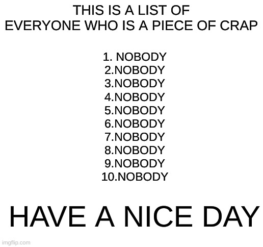 Blank White Template | THIS IS A LIST OF EVERYONE WHO IS A PIECE OF CRAP; 1. NOBODY
2.NOBODY
3.NOBODY
4.NOBODY
5.NOBODY
6.NOBODY
7.NOBODY
8.NOBODY
9.NOBODY
10.NOBODY; HAVE A NICE DAY | image tagged in blank white template | made w/ Imgflip meme maker