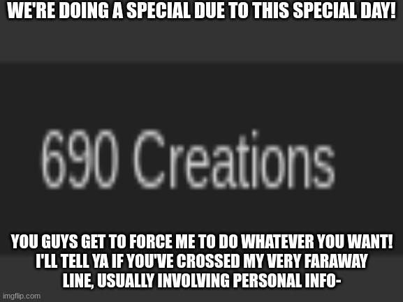 h e h e h e h | WE'RE DOING A SPECIAL DUE TO THIS SPECIAL DAY! YOU GUYS GET TO FORCE ME TO DO WHATEVER YOU WANT!
I'LL TELL YA IF YOU'VE CROSSED MY VERY FARAWAY
LINE, USUALLY INVOLVING PERSONAL INFO- | made w/ Imgflip meme maker