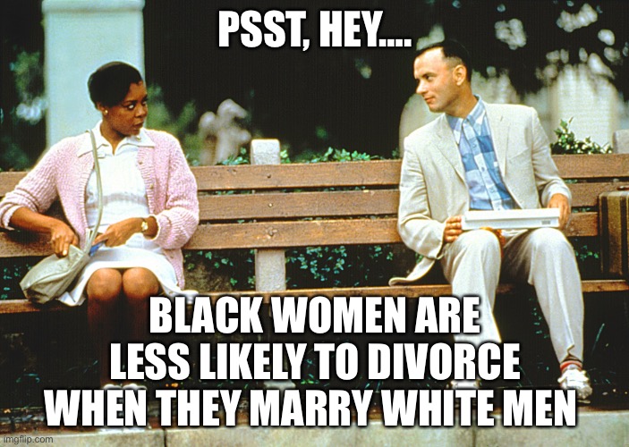 Study Shows | PSST, HEY…. BLACK WOMEN ARE LESS LIKELY TO DIVORCE WHEN THEY MARRY WHITE MEN | image tagged in forrest gump on park bench bus bench with black woman | made w/ Imgflip meme maker