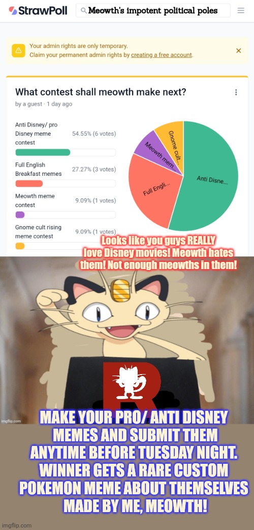 That did not go the way I expected | Meowth's impotent political poles; Looks like you guys REALLY love Disney movies! Meowth hates them! Not enough meowths in them! MAKE YOUR PRO/ ANTI DISNEY
 MEMES AND SUBMIT THEM
 ANYTIME BEFORE TUESDAY NIGHT. 
WINNER GETS A RARE CUSTOM
POKEMON MEME ABOUT THEMSELVES
 MADE BY ME, MEOWTH! | image tagged in meowth party,anti,disney,memes,here i come | made w/ Imgflip meme maker