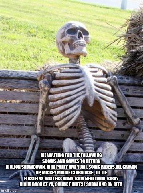 Why can't these return | ME WAITING FOR THE FOLLOWING SHOWS AND GAMES TO RETURN
XIOLION SHOWDOWN, HI HI PUFFY AMI YUMI, SONIC RIDERS,ALL GROWN UP, MICKEY MOUSE CLUBHOUSE , LITTLE EINSTEINS, FOSTERS HOME, KIDS NEXT DOOR, KIRBY RIGHT BACK AT YA, CHUCK E CHEESE SHOW AND CN CITY | image tagged in memes,waiting skeleton,funny memes | made w/ Imgflip meme maker