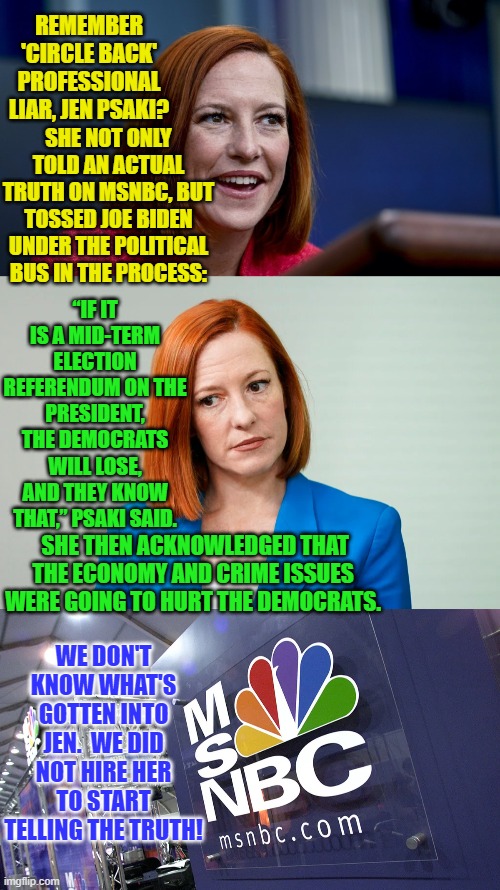 Maybe she's auditioning for a real journalist's position with Fox News. | REMEMBER 'CIRCLE BACK' PROFESSIONAL LIAR, JEN PSAKI? SHE NOT ONLY TOLD AN ACTUAL TRUTH ON MSNBC, BUT TOSSED JOE BIDEN UNDER THE POLITICAL BUS IN THE PROCESS:; “IF IT IS A MID-TERM ELECTION REFERENDUM ON THE PRESIDENT, THE DEMOCRATS WILL LOSE, AND THEY KNOW THAT,” PSAKI SAID. SHE THEN ACKNOWLEDGED THAT THE ECONOMY AND CRIME ISSUES WERE GOING TO HURT THE DEMOCRATS. WE DON'T KNOW WHAT'S GOTTEN INTO JEN.  WE DID NOT HIRE HER TO START TELLING THE TRUTH! | image tagged in circle back jen | made w/ Imgflip meme maker