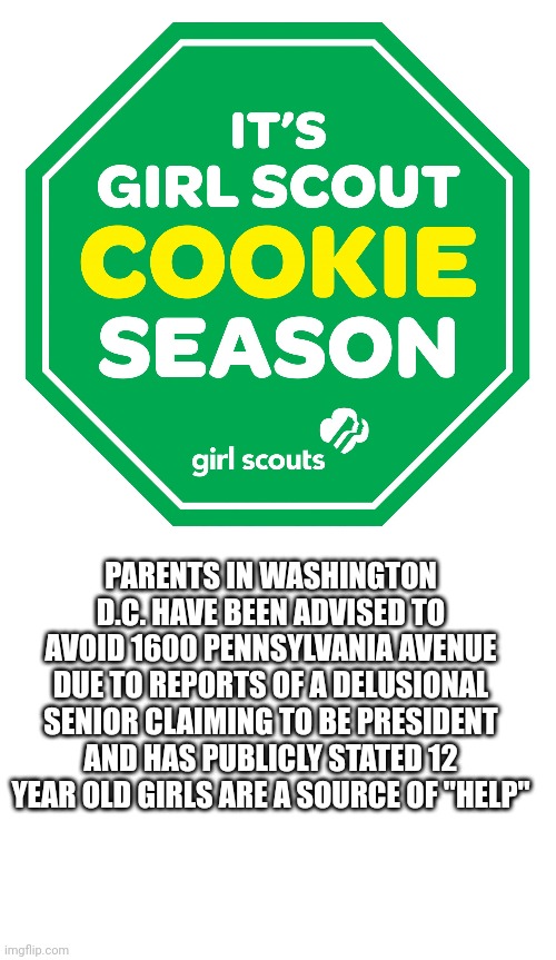 "Creepy claws is coming to town" |  PARENTS IN WASHINGTON D.C. HAVE BEEN ADVISED TO AVOID 1600 PENNSYLVANIA AVENUE DUE TO REPORTS OF A DELUSIONAL SENIOR CLAIMING TO BE PRESIDENT AND HAS PUBLICLY STATED 12 YEAR OLD GIRLS ARE A SOURCE OF "HELP" | image tagged in girl scout cookies,blank white template | made w/ Imgflip meme maker