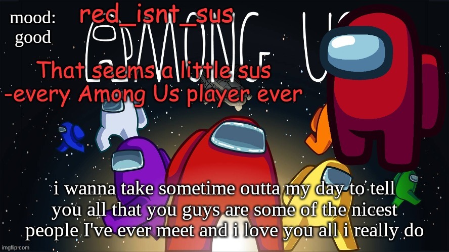 :) | mood:
good; i wanna take sometime outta my day to tell you all that you guys are some of the nicest people I've ever meet and i love you all i really do | image tagged in red_isnt_sus's announcement temp | made w/ Imgflip meme maker