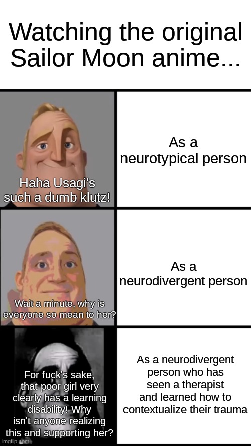 3 Frame Uncanny Mr. Incredible | Watching the original
Sailor Moon anime... As a neurotypical person; Haha Usagi's such a dumb klutz! As a neurodivergent person; Wait a minute, why is everyone so mean to her? As a neurodivergent person who has seen a therapist and learned how to contextualize their trauma; For fuck's sake, that poor girl very clearly has a learning disability! Why isn't anyone realizing this and supporting her? | image tagged in 3 frame uncanny mr incredible | made w/ Imgflip meme maker