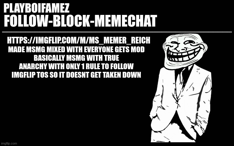 https://imgflip.com/m/MS_MEMER_REICH | HTTPS://IMGFLIP.COM/M/MS_MEMER_REICH; MADE MSMG MIXED WITH EVERYONE GETS MOD
BASICALLY MSMG WITH TRUE ANARCHY WITH ONLY 1 RULE TO FOLLOW IMGFLIP TOS SO IT DOESNT GET TAKEN DOWN | image tagged in trollers font | made w/ Imgflip meme maker