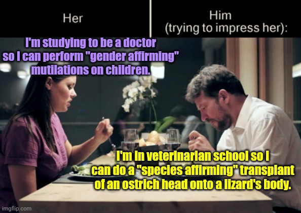 Perversity by any other name is still perversity | I'm studying to be a doctor so I can perform "gender affirming"
mutilations on children. I'm in veterinarian school so I can do a "species affirming" transplant of an ostrich head onto a lizard's body. | image tagged in impress her guy,perverts,child abuse,gender affirming bs,quasi science,bad medicine | made w/ Imgflip meme maker