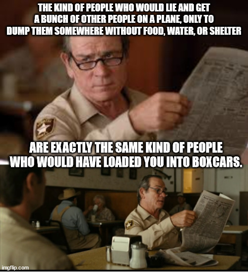 Tommy Explains | THE KIND OF PEOPLE WHO WOULD LIE AND GET A BUNCH OF OTHER PEOPLE ON A PLANE, ONLY TO DUMP THEM SOMEWHERE WITHOUT FOOD, WATER, OR SHELTER; ARE EXACTLY THE SAME KIND OF PEOPLE WHO WOULD HAVE LOADED YOU INTO BOXCARS. | image tagged in tommy explains | made w/ Imgflip meme maker