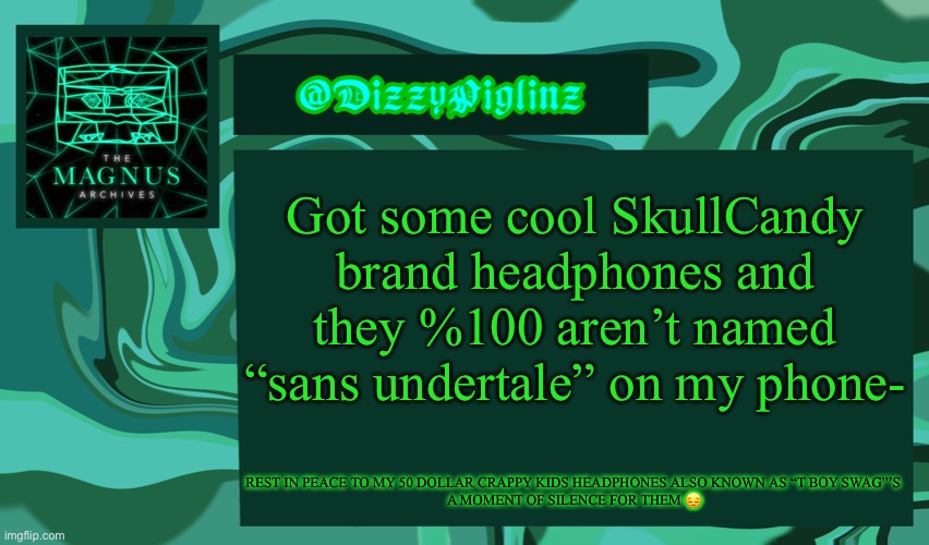 I think it was SkullCandy? It’s a skull- and that’s what the lady said sooo- I never read the box either- WE WILL NEVER KNOW OO  | Got some cool SkullCandy brand headphones and they %100 aren’t named “sans undertale” on my phone-; REST IN PEACE TO MY 50 DOLLAR CRAPPY KIDS HEADPHONES ALSO KNOWN AS “T BOY SWAG”’S 
A MOMENT OF SILENCE FOR THEM 😔 | image tagged in dizzy s magnus archives template 3 | made w/ Imgflip meme maker